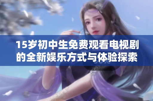 15岁初中生免费观看电视剧的全新娱乐方式与体验探索
