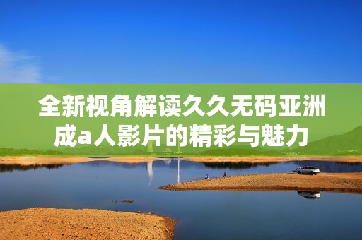 全新视角解读久久无码亚洲成a人影片的精彩与魅力