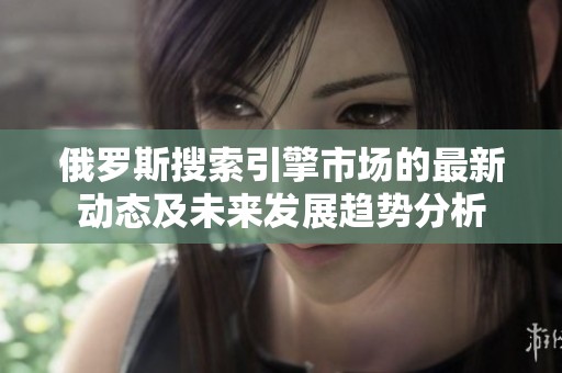 俄罗斯搜索引擎市场的最新动态及未来发展趋势分析