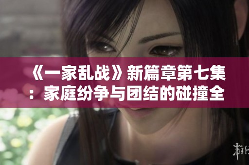《一家乱战》新篇章第七集：家庭纷争与团结的碰撞全面展开