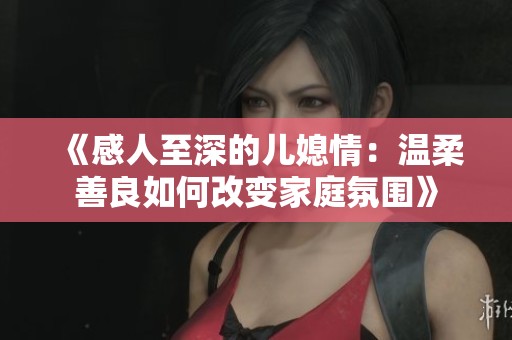 《感人至深的儿媳情：温柔善良如何改变家庭氛围》