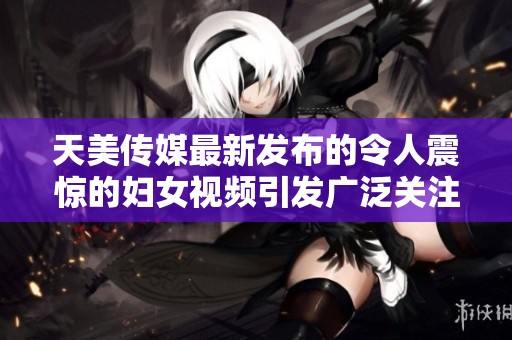 天美传媒最新发布的令人震惊的妇女视频引发广泛关注与讨论