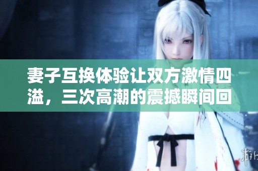 妻子互换体验让双方激情四溢，三次高潮的震撼瞬间回顾