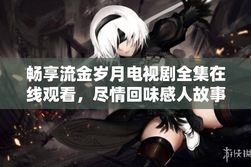 畅享流金岁月电视剧全集在线观看，尽情回味感人故事与时代记忆