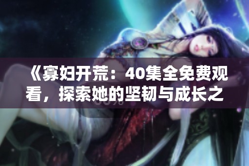 《寡妇开荒：40集全免费观看，探索她的坚韧与成长之旅》
