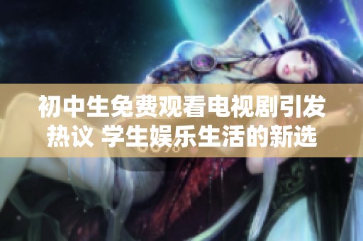 初中生免费观看电视剧引发热议 学生娱乐生活的新选择与挑战