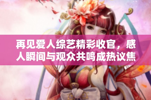 再见爱人综艺精彩收官，感人瞬间与观众共鸣成热议焦点