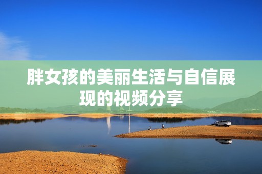 胖女孩的美丽生活与自信展现的视频分享