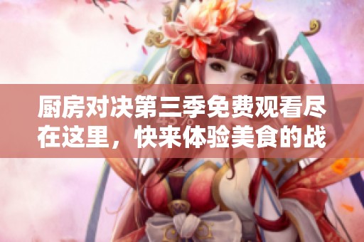 厨房对决第三季免费观看尽在这里，快来体验美食的战争吧！