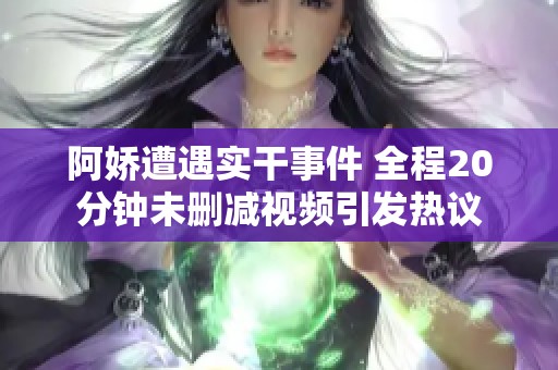 阿娇遭遇实干事件 全程20分钟未删减视频引发热议