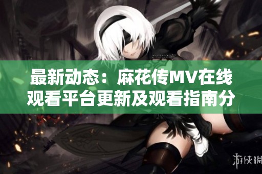 最新动态：麻花传MV在线观看平台更新及观看指南分析