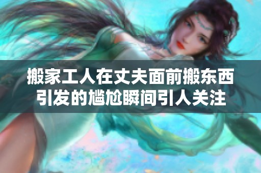搬家工人在丈夫面前搬东西引发的尴尬瞬间引人关注