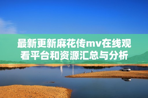 最新更新麻花传mv在线观看平台和资源汇总与分析