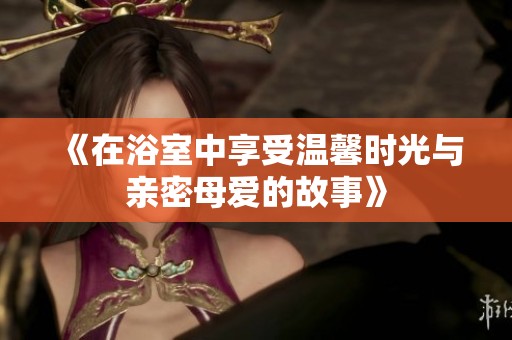 《在浴室中享受温馨时光与亲密母爱的故事》
