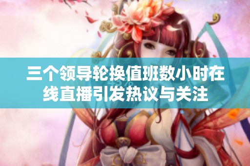 三个领导轮换值班数小时在线直播引发热议与关注