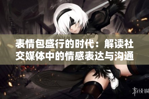 表情包盛行的时代：解读社交媒体中的情感表达与沟通方式
