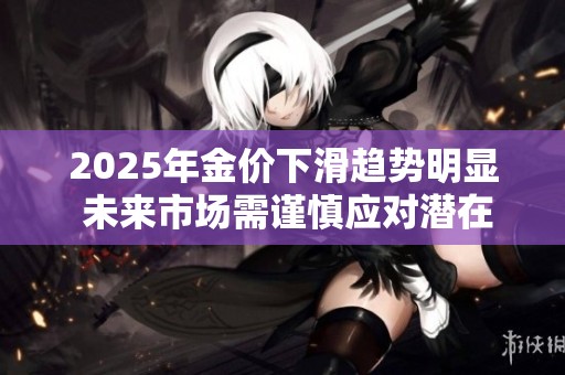 2025年金价下滑趋势明显 未来市场需谨慎应对潜在风险