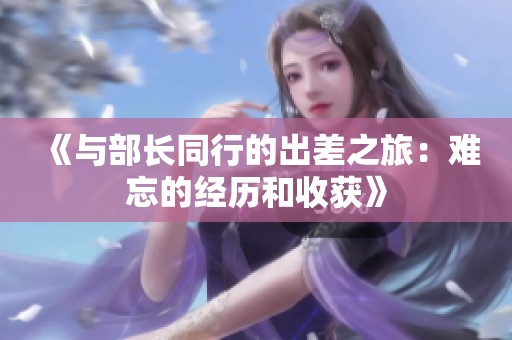 《与部长同行的出差之旅：难忘的经历和收获》