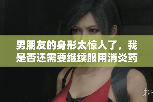 男朋友的身形太惊人了，我是否还需要继续服用消炎药呢