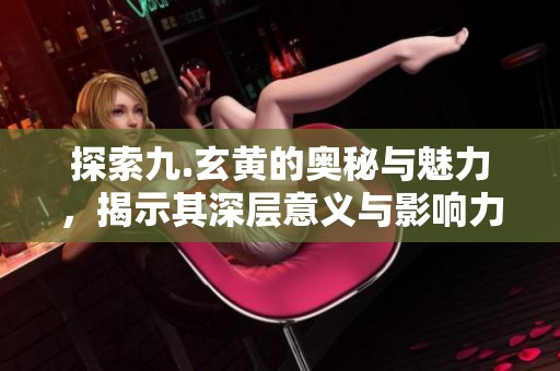 探索九.玄黄的奥秘与魅力，揭示其深层意义与影响力
