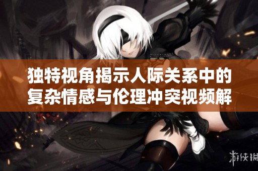 独特视角揭示人际关系中的复杂情感与伦理冲突视频解析