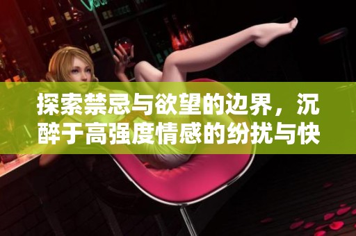 探索禁忌与欲望的边界，沉醉于高强度情感的纷扰与快感
