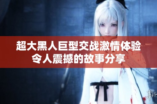 超大黑人巨型交战激情体验令人震撼的故事分享