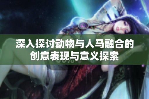 深入探讨动物与人马融合的创意表现与意义探索