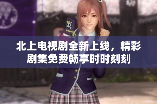北上电视剧全新上线，精彩剧集免费畅享时时刻刻