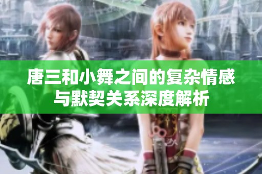 唐三和小舞之间的复杂情感与默契关系深度解析