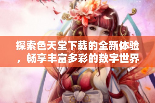 探索色天堂下载的全新体验，畅享丰富多彩的数字世界