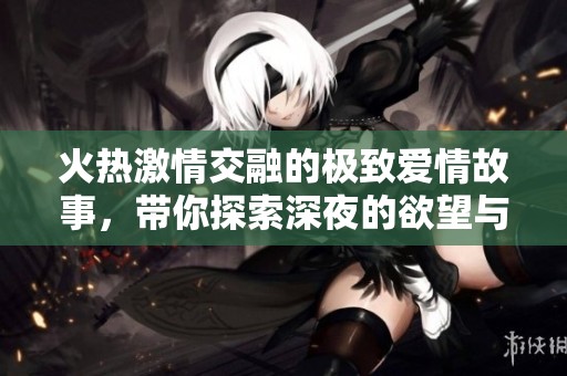 火热激情交融的极致爱情故事，带你探索深夜的欲望与幻想