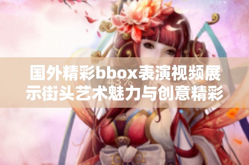 国外精彩bbox表演视频展示街头艺术魅力与创意精彩瞬间