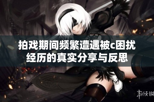 拍戏期间频繁遭遇被c困扰经历的真实分享与反思