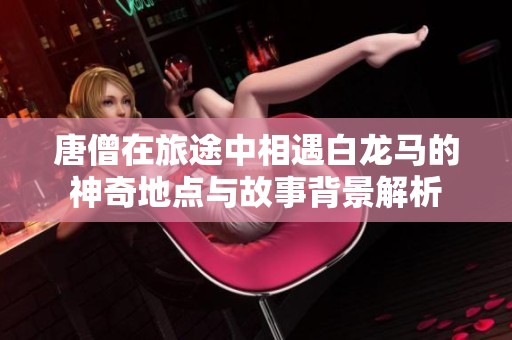 唐僧在旅途中相遇白龙马的神奇地点与故事背景解析