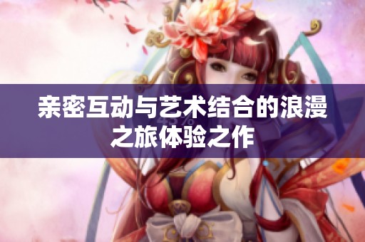亲密互动与艺术结合的浪漫之旅体验之作
