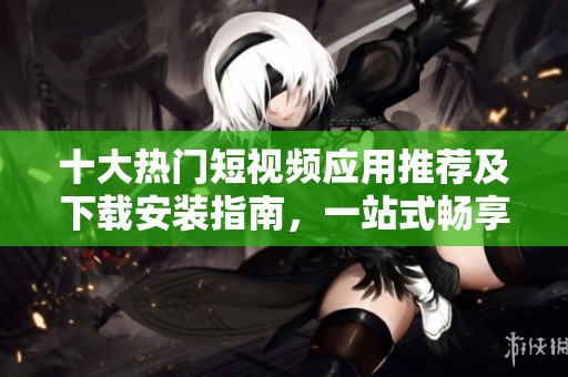 十大热门短视频应用推荐及下载安装指南，一站式畅享精彩内容