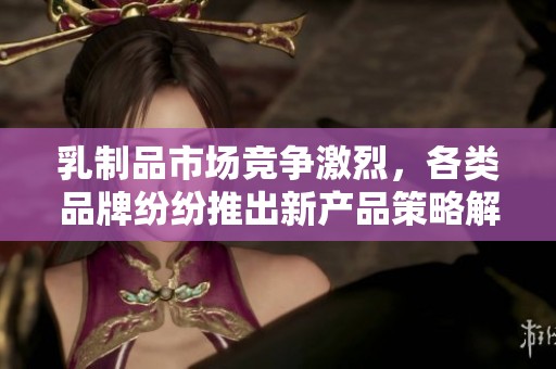 乳制品市场竞争激烈，各类品牌纷纷推出新产品策略解析