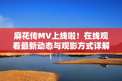 麻花传MV上线啦！在线观看最新动态与观影方式详解