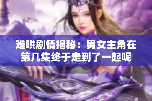 难哄剧情揭秘：男女主角在第几集终于走到了一起呢