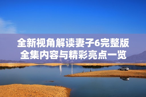 全新视角解读妻子6完整版全集内容与精彩亮点一览