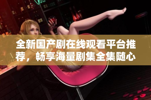 全新国产剧在线观看平台推荐，畅享海量剧集全集随心看