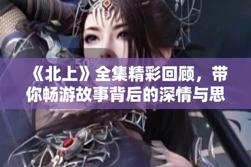 《北上》全集精彩回顾，带你畅游故事背后的深情与思考