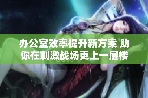 办公室效率提升新方案 助你在刺激战场更上一层楼