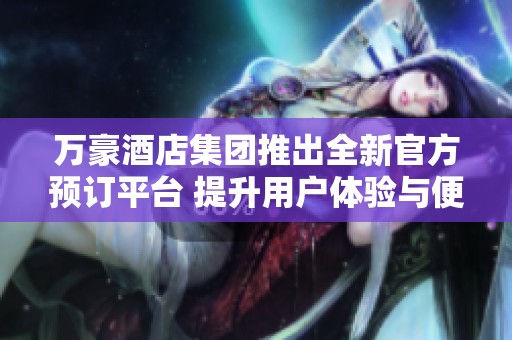 万豪酒店集团推出全新官方预订平台 提升用户体验与便捷性