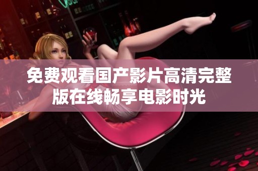 免费观看国产影片高清完整版在线畅享电影时光