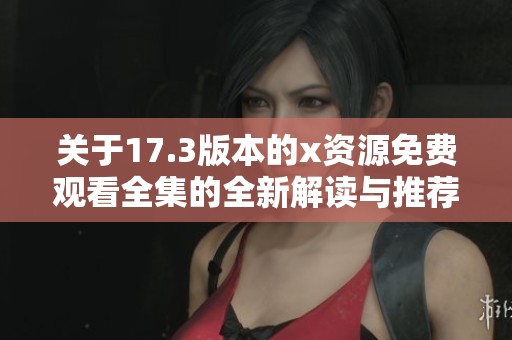 关于17.3版本的x资源免费观看全集的全新解读与推荐