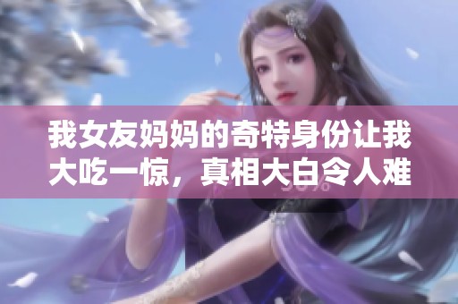 我女友妈妈的奇特身份让我大吃一惊，真相大白令人难以置信