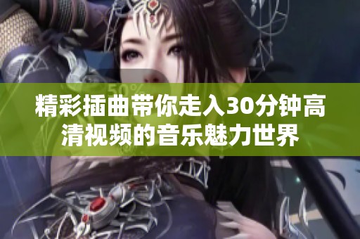精彩插曲带你走入30分钟高清视频的音乐魅力世界