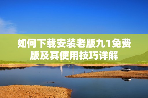 如何下载安装老版九1免费版及其使用技巧详解